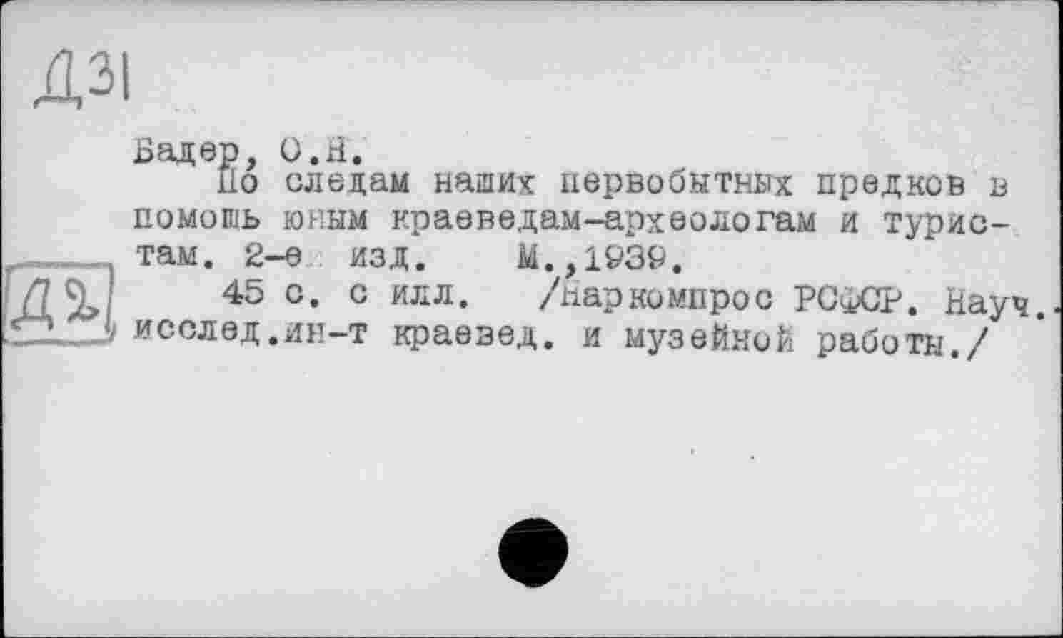 ﻿ДЗІ
Бадер, О.H,
По следам наших первобытных предков в
помошь юным краеведам-архвологам и турис-
ті
.. там. 2-е изд.
45 с. с илл V-L'Tj исслед.ин-т краевед
.,1939.
/паркомпрос РС<1>СР. Науч.
. и музейной работы./